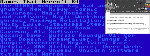 Games That Weren't 64 | The GTW64 webpage has had an update. New: Nieuw: Cosmic Jailbreak, Magic House kit and software, Magic Workshop series, Maximum Retaliation, Quick Eddie, Stainless Steel and Tetris. Update: Adam Caveman, Ala Software, Boxing Game, Buffalo Roundup V1, Cop Out, Domain, Dreamraider, Fungus 2, Jungle Adventure, Mega Twins, Race Drivin', SAS Strike Force, Three Weeks In Paradise, Undead, Unicorn Software titles and Worron.