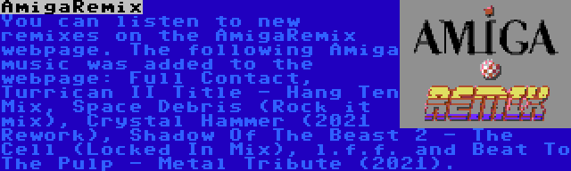 AmigaRemix | You can listen to new remixes on the AmigaRemix webpage. The following Amiga music was added to the webpage: Full Contact, Turrican II Title - Hang Ten Mix, Space Debris (Rock it mix), Crystal Hammer (2021 Rework), Shadow Of The Beast 2 - The Cell (Locked In Mix), l.f.f. and Beat To The Pulp - Metal Tribute (2021).