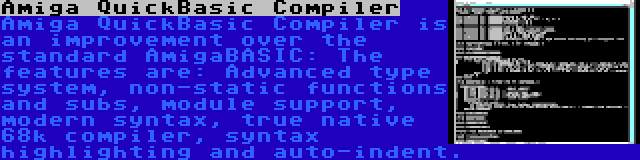 Amiga QuickBasic Compiler | Amiga QuickBasic Compiler is an improvement over the standard AmigaBASIC: The features are: Advanced type system, non-static functions and subs, module support, modern syntax, true native 68k compiler, syntax highlighting and auto-indent.