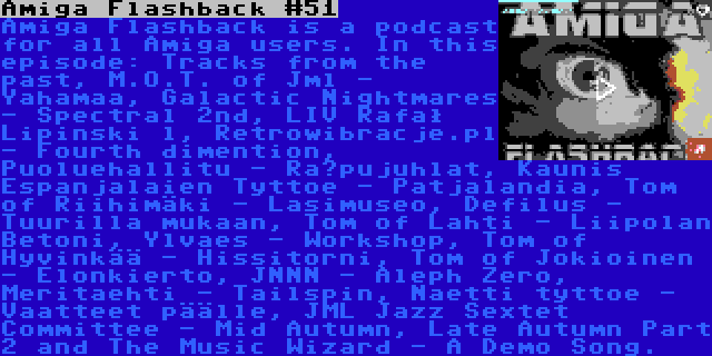 Amiga Flashback #51 | Amiga Flashback is a podcast for all Amiga users. In this episode: Tracks from the past, M.O.T. of Jml - Yahamaa, Galactic Nightmares - Spectral 2nd, LIV Rafał Lipinski l, Retrowibracje.pl - Fourth dimention, Puoluehallitu - Räpujuhlat, Kaunis Espanjalaien Tyttoe - Patjalandia, Tom of Riihimäki - Lasimuseo, Defilus - Tuurilla mukaan, Tom of Lahti - Liipolan Betoni, Ylvaes - Workshop, Tom of Hyvinkää - Hissitorni, Tom of Jokioinen - Elonkierto, JNNN - Aleph Zero, Meritaehti - Tailspin, Naetti tyttoe - Vaatteet päälle, JML Jazz Sextet Committee - Mid Autumn, Late Autumn Part 2 and The Music Wizard - A Demo Song.