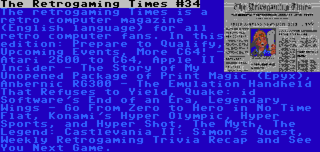 The Retrogaming Times #34 | The retrogaming Times is a retro computer magazine (English language) for all retro computer fans. In this edition: Prepare to Qualify, Upcoming Events, More C64! - Atari 2600 to C64, Apple II Incider - The Story of My Unopened Package of Print Magic (Epyx), Anbernic RG300 - The Emulation Handheld That Refuses to Yield, Quake: id Software's End of an Era, Legendary Wings - Go From Zero to Hero in No Time Flat, Konami's Hyper Olympic, Hyper Sports, and Hyper Shot, The Myth, The Legend: Castlevania II: Simon's Quest, Weekly Retrogaming Trivia Recap and See You Next Game.