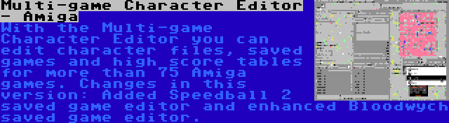 Multi-game Character Editor - Amiga | With the Multi-game Character Editor you can edit character files, saved games and high score tables for more than 75 Amiga games. Changes in this version: Added Speedball 2 saved game editor and enhanced Bloodwych saved game editor.