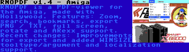 RNOPDF v1.4 - Amiga | RNOPDF is a PDF-viewer for the Amiga, made with Hollywood. Features: Zoom, search, bookmarks, export PNG / TXT, full screen, rotate and ARexx support. Recent changes: Improvements for export and added WINSIZE tooltype/argument and localization support.