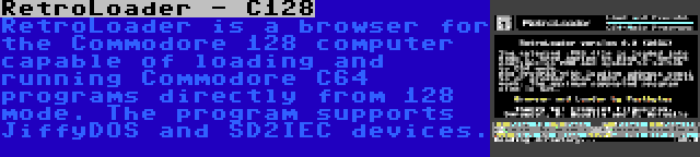 RetroLoader - C128 | RetroLoader is a browser for the Commodore 128 computer capable of loading and running Commodore C64 programs directly from 128 mode. The program supports JiffyDOS and SD2IEC devices.