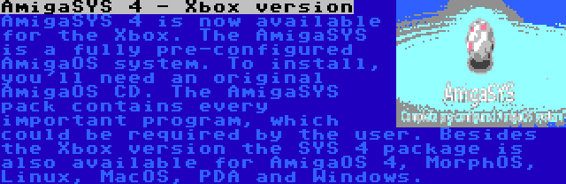 AmigaSYS 4 - Xbox version | AmigaSYS 4 is now available for the Xbox. The AmigaSYS is a fully pre-configured AmigaOS system. To install, you'll need an original AmigaOS CD. The AmigaSYS pack contains every important program, which could be required by the user. Besides the Xbox version the SYS 4 package is also available for AmigaOS 4, MorphOS, Linux, MacOS, PDA and Windows.