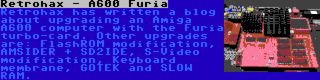 Retrohax - A600 Furia | Retrohax has written a blog about upgrading an Amiga A600 computer with the Furia turbo-card. Other upgrades are: FlashROM modification, AMSIDER + SD2IDE, S-Video modification, Keyboard membrane, GOTEK and SLOW RAM.