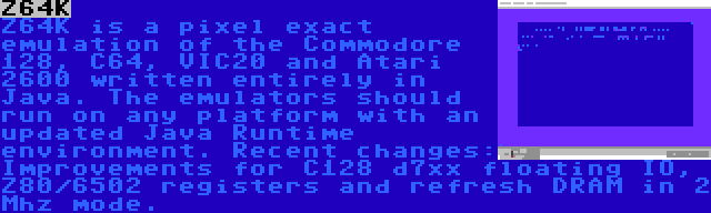 Z64K | Z64K is a pixel exact emulation of the Commodore 128, C64, VIC20 and Atari 2600 written entirely in Java. The emulators should run on any platform with an updated Java Runtime environment. Recent changes: Improvements for C128 d7xx floating IO, Z80/6502 registers and refresh DRAM in 2 Mhz mode.