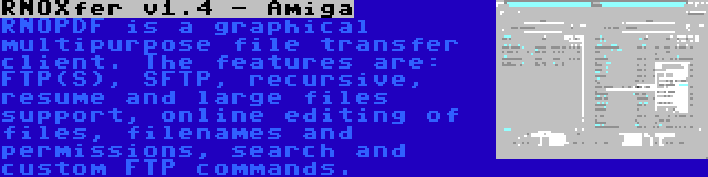 RNOXfer v1.4 - Amiga | RNOPDF is a graphical multipurpose file transfer client. The features are: FTP(S), SFTP, recursive, resume and large files support, online editing of files, filenames and permissions, search and custom FTP commands.