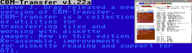 CBM-Transfer v1.22a | Steve J. Gray released a new version of CBM-Transfer. CBM-Transfer is a collection of utilities for transferring files and working with diskette images. New in this edition: Re-assemble, improvements for diskette reading and support for G71.