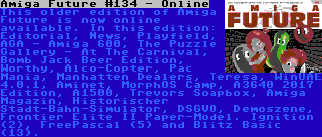 Amiga Future #134 - Online | This older edition of Amiga Future is now online available. In this edition: Editorial, News, Playfield, AGA - Amiga 600, The Puzzle Gallery - At The Carnival, Bomb Jack Beer Edition, Worthy, Alco-Copter, Pac Mania, Manhatten Dealers, Teresa, WinUAE 4.0.1, Aminet, MorphOS Camp, A3640 2017 Edition, A1500, Trevors Soapbox, Amiga Magazin, Historischer Stadt-Bahn-Simulator, DSGVO, Demoszene, Frontier Elite II Paper-Model. Ignition (2), FreePascal (5) and Blitz Basic (13).