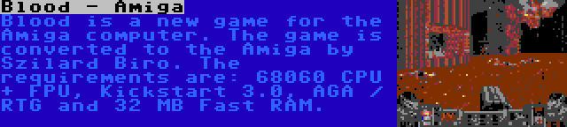 Blood - Amiga | Blood is a new game for the Amiga computer. The game is converted to the Amiga by Szilard Biro. The requirements are: 68060 CPU + FPU, Kickstart 3.0, AGA / RTG and 32 MB Fast RAM.