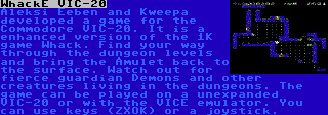 WhackE VIC-20 | Aleksi Eeben and Kweepa developed a game for the Commodore VIC-20. It is a enhanced version of the 1K game Whack. Find your way through the dungeon levels and bring the Amulet back to the surface. Watch out for fierce guardian Demons and other creatures living in the dungeons. The game can be played on a unexpanded VIC-20 or with the VICE emulator. You can use keys (ZXOK) or a joystick.