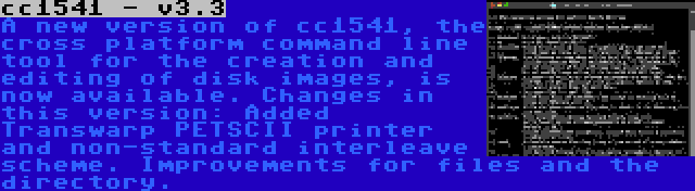 cc1541 - v3.3 | A new version of cc1541, the cross platform command line tool for the creation and editing of disk images, is now available. Changes in this version: Added Transwarp PETSCII printer and non-standard interleave scheme. Improvements for files and the directory.