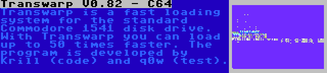 Transwarp V0.82 - C64 | Transwarp is a fast loading system for the standard Commodore 1541 disk drive. With Transwarp you can load up to 50 times faster. The program is developed by Krill (code) and q0w (test).