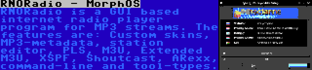 RNORadio - MorphOS | RNORadio is a GUI based internet radio player program for MP3 streams. The features are: Custom skins, MP3-metadata, station editor, PLS, M3U, Extended M3U, XSPF, Shoutcast, ARexx, command-line and tool-types.