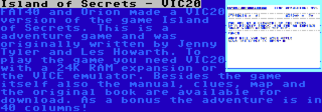 Island of Secrets - VIC20 | FAT40 and Orion made a VIC20 version of the game Island of Secrets. This is a adventure game and was originally written by Jenny Tyler and Les Howarth. To play the game you need VIC20 with a 24K RAM expansion or the VICE emulator. Besides the game itself also the manual, clues, map and the original book are available for download. As a bonus the adventure is in 40 columns!