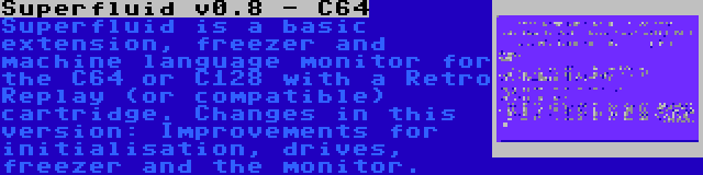 Superfluid v0.8 - C64 | Superfluid is a basic extension, freezer and machine language monitor for the C64 or C128 with a Retro Replay (or compatible) cartridge. Changes in this version: Improvements for initialisation, drives, freezer and the monitor.