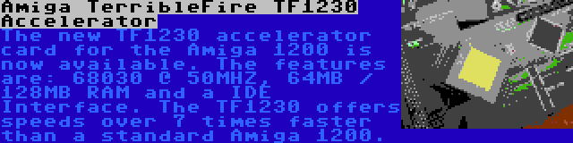 Amiga TerribleFire TF1230 Accelerator | The new TF1230 accelerator card for the Amiga 1200 is now available. The features are: 68030 @ 50MHZ, 64MB / 128MB RAM and a IDE Interface. The TF1230 offers speeds over 7 times faster than a standard Amiga 1200.