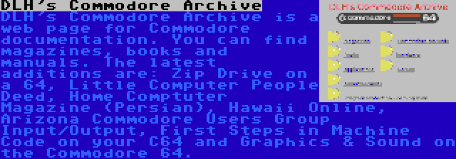 DLH's Commodore Archive | DLH's Commodore Archive is a web page for Commodore documentation. You can find magazines, books and manuals. The latest additions are: Zip Drive on a 64, Little Computer People Deed, Home Comptuter Magazine (Persian), Hawaii Online, Arizona Commodore Users Group Input/Output, First Steps in Machine Code on your C64 and Graphics & Sound on the Commodore 64.