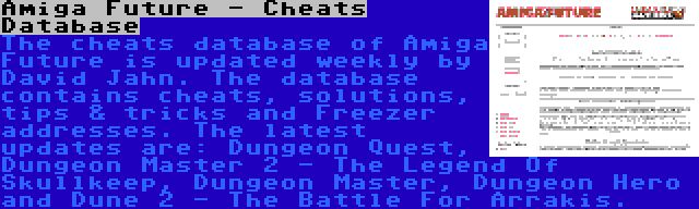 Amiga Future - Cheats Database | The cheats database of Amiga Future is updated weekly by David Jahn. The database contains cheats, solutions, tips & tricks and Freezer addresses. The latest updates are: Dungeon Quest, Dungeon Master 2 - The Legend Of Skullkeep, Dungeon Master, Dungeon Hero and Dune 2 - The Battle For Arrakis.