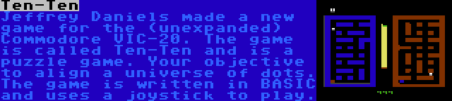 Ten-Ten | Jeffrey Daniels made a new game for the (unexpanded) Commodore VIC-20. The game is called Ten-Ten and is a puzzle game. Your objective to align a universe of dots. The game is written in BASIC and uses a joystick to play.