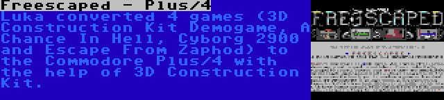 Freescaped - Plus/4 | Luka converted 4 games (3D Construction Kit Demogame, A Chance In Hell, Cyborg 2900 and Escape From Zaphod) to the Commodore Plus/4 with the help of 3D Construction Kit.