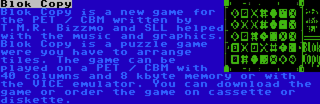 Blok Copy | Blok Copy is a new game for the PET / CBM written by T.M.R. Bizzmo and SLL helped with the music and graphics. Blok Copy is a puzzle game were you have to arrange tiles. The game can be played on a PET / CBM with 40 columns and 8 kbyte memory or with the VICE emulator. You can download the game or order the game on cassette or diskette.