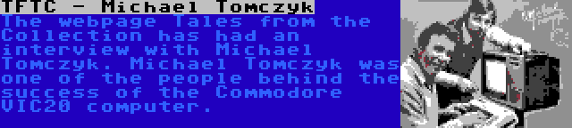 TFTC - Michael Tomczyk | The webpage Tales from the Collection has had an interview with Michael Tomczyk. Michael Tomczyk was one of the people behind the success of the Commodore VIC20 computer.