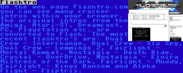 Flashtro | On the web page Flashtro.com you can see many cracker intros within your browser. The original intros from the Amiga, Atari-ST, Dreamcast, PC, Playstation etc. are converted to Flash. The most recent flashtro's are: Dual Crew - Interchange, Dual Crew - Sly Spy, Dual Crew - Lemmings 2, Fairlight - Mortal Kombat, Nostalgia - Death Ride, Crystal - OverDrive, Nostalgia - Elvira Mistress of the Dark, Fairlight - Muddy, Fairlight - Kings Ransom and Alpha Flight - Fliptris.