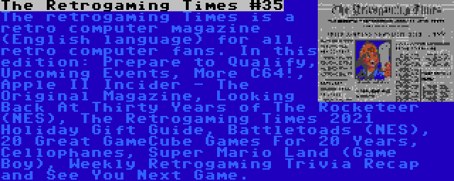 The Retrogaming Times #35 | The retrogaming Times is a retro computer magazine (English language) for all retro computer fans. In this edition: Prepare to Qualify, Upcoming Events, More C64!, Apple II Incider - The Original Magazine, Looking Back At Thirty Years of The Rocketeer (NES), The Retrogaming Times 2021 Holiday Gift Guide, Battletoads (NES), 20 Great GameCube Games For 20 Years, Cellophanes, Super Mario Land (Game Boy), Weekly Retrogaming Trivia Recap and See You Next Game.