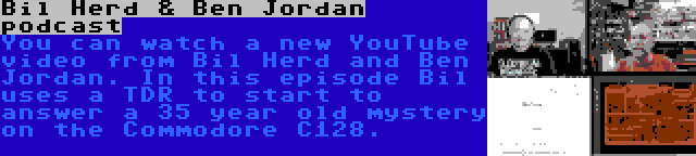 Bil Herd & Ben Jordan podcast | You can watch a new YouTube video from Bil Herd and Ben Jordan. In this episode Bil uses a TDR to start to answer a 35 year old mystery on the Commodore C128.
