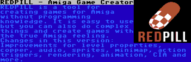 REDPILL - Amiga Game Creator | REDPILL is a tool for creating games for Amiga without programming knowledge. It is easy to use but you can also do complex things and create games with the true Amiga feeling. Changes in this version: Improvements for level properties, copper, audio, sprites, minimap, action triggers, rendering, animation, CIA and more.