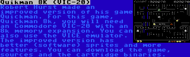 Quikman 8K (VIC-20) | Robert Hurst made an improved version of his game Quickman. For this game, Quickman 8k, you will need an Commodore VIC-20 with an 8k memory expansion. You can also use the VICE emulator. The improved version has better (software) sprites and more features. You can download the game, sources and the cartridge binaries.