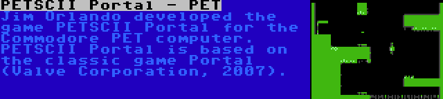 PETSCII Portal - PET | Jim Orlando developed the game PETSCII Portal for the Commodore PET computer. PETSCII Portal is based on the classic game Portal (Valve Corporation, 2007).