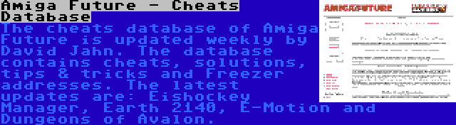 Amiga Future - Cheats Database | The cheats database of Amiga Future is updated weekly by David Jahn. The database contains cheats, solutions, tips & tricks and Freezer addresses. The latest updates are: Eishockey Manager, Earth 2140, E-Motion and Dungeons of Avalon.