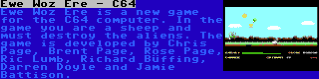 Ewe Woz Ere - C64 | Ewe Woz Ere is a new game for the C64 computer. In the game you are a sheep and must destroy the aliens. The game is developed by Chris Page, Brent Page, Rose Page, Ric Lumb, Richard Büffing, Darren Doyle and Jamie Battison.