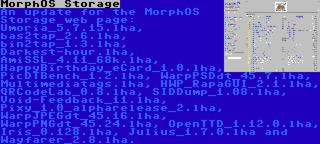 MorphOS Storage | An update for the MorphOS Storage web page: Umoria_5.7.15.lha, bas2tap_2.6.lha, bin2tap_1.3.lha, Darkest-hour.lha, AmiSSL_4.11_68k.lha, HappyBirthday_eCard_1.0.lha, PicDTBench_1.2.lha, WarpPSDdt_45.7.lha, Multimediatags.lha, HWP_RapaGUI_2.1.lha, QRCodeLab_0.8.lha, SIDDump_1.08.lha, Void-Feedback_11.lha, Pixy_1.0_alpharelease_2.lha, WarpJPEGdt_45.16.lha, WarpPNGdt_45.24.lha, OpenTTD_1.12.0.lha, Iris_0.128.lha, Julius_1.7.0.lha and Wayfarer_2.8.lha.