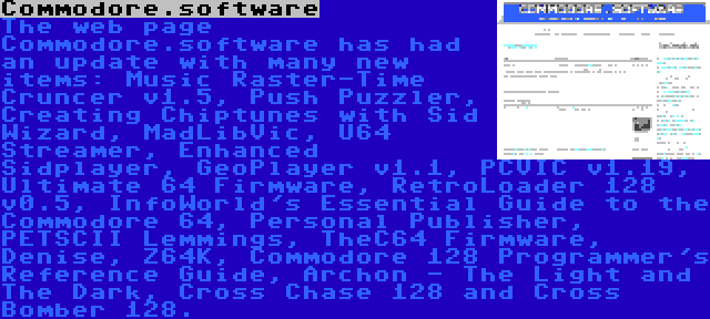 Commodore.software | The web page Commodore.software has had an update with many new items: Music Raster-Time Cruncer v1.5, Push Puzzler, Creating Chiptunes with Sid Wizard, MadLibVic, U64 Streamer, Enhanced Sidplayer, GeoPlayer v1.1, PCVIC v1.19, Ultimate 64 Firmware, RetroLoader 128 v0.5, InfoWorld's Essential Guide to the Commodore 64, Personal Publisher, PETSCII Lemmings, TheC64 Firmware, Denise, Z64K, Commodore 128 Programmer's Reference Guide, Archon - The Light and The Dark, Cross Chase 128 and Cross Bomber 128.