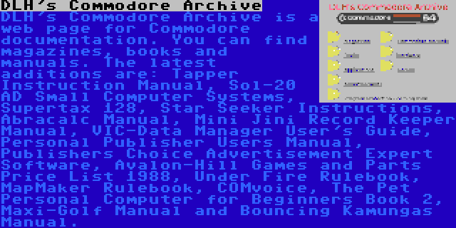DLH's Commodore Archive | DLH's Commodore Archive is a web page for Commodore documentation. You can find magazines, books and manuals. The latest additions are: Tapper Instruction Manual, Sol-20 AD Small Computer Systems, Supertax 128, Star Seeker Instructions, Abracalc Manual, Mini Jini Record Keeper Manual, VIC-Data Manager User's Guide, Personal Publisher Users Manual, Publishers Choice Advertisement Expert Software, Avalon-Hill Games and Parts Price List 1988, Under Fire Rulebook, MapMaker Rulebook, COMvoice, The Pet Personal Computer for Beginners Book 2, Maxi-Golf Manual and Bouncing Kamungas Manual.
