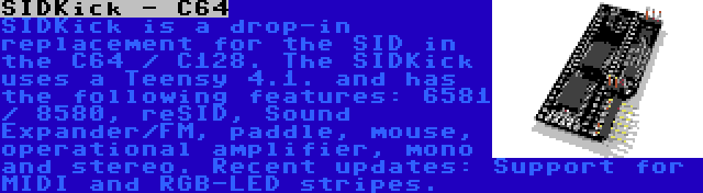 SIDKick - C64 | SIDKick is a drop-in replacement for the SID in the C64 / C128. The SIDKick uses a Teensy 4.1. and has the following features: 6581 / 8580, reSID, Sound Expander/FM, paddle, mouse, operational amplifier, mono and stereo. Recent updates: Support for MIDI and RGB-LED stripes.