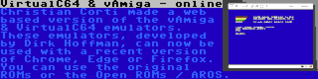 VirtualC64 & vAmiga - online | Christian Corti made a web based version of the vAmiga & VirtualC64 emulators. These emulators, developed by Dirk Hoffman, can now be used with a recent version of Chrome, Edge or Firefox. You can use the original ROMs or the Open ROMs / AROS.