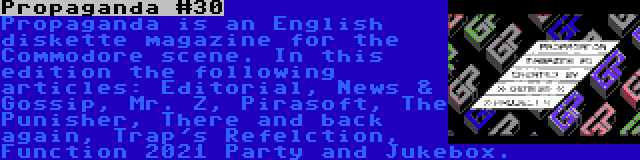 Propaganda #30 | Propaganda is an English diskette magazine for the Commodore scene. In this edition the following articles: Editorial, News & Gossip, Mr. Z, Pirasoft, The Punisher, There and back again, Trap's Refelction, Function 2021 Party and Jukebox.