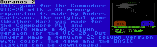 Ouranos 2 | This game for the Commodore VIC-20 with a 8k memory expansion is made by Anders Carlsson. The original game (Weather War) was made for the Commodore PET and Orion70 made a 40 column version for the VIC-20. But Anders made a genuine 22 column version with color. The game and the BASIC listing can be downloaded.