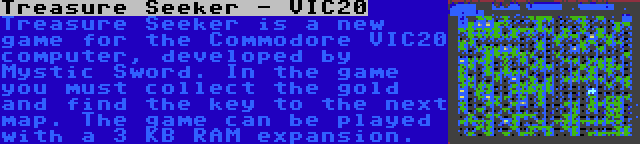 Treasure Seeker - VIC20 | Treasure Seeker is a new game for the Commodore VIC20 computer, developed by Mystic Sword. In the game you must collect the gold and find the key to the next map. The game can be played with a 3 KB RAM expansion.