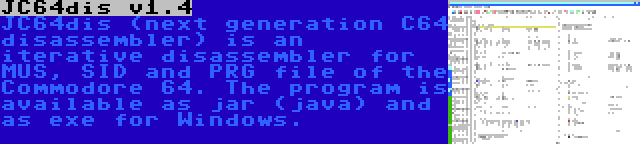 JC64dis v1.4 | JC64dis (next generation C64 disassembler) is an iterative disassembler for MUS, SID and PRG file of the Commodore 64. The program is available as jar (java) and as exe for Windows.