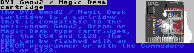 DYI Gmod2 / Magic Desk cartridge | The DYI Gmod2 / Magic Desk cartridge is a cartridge that is compatible to the well-known Gmod2, Ocean or Magic Desk type cartridges, for the C64 and C128. The ROM can be flashed with an EPROM programmer or with the Commodore C64 or C128.