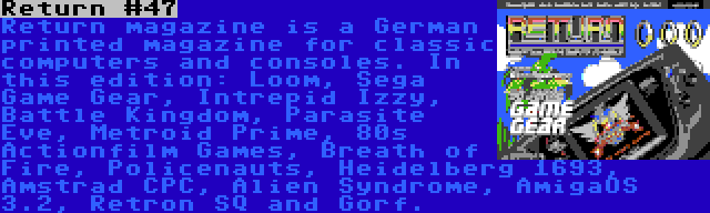 Return #47 | Return magazine is a German printed magazine for classic computers and consoles. In this edition: Loom, Sega Game Gear, Intrepid Izzy, Battle Kingdom, Parasite Eve, Metroid Prime, 80s Actionfilm Games, Breath of Fire, Policenauts, Heidelberg 1693, Amstrad CPC, Alien Syndrome, AmigaOS 3.2, Retron SQ and Gorf.