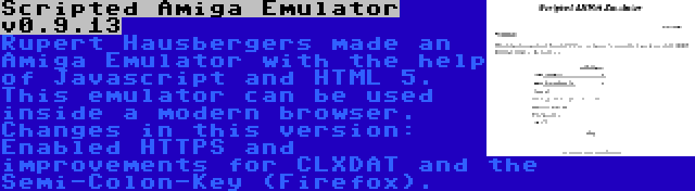 Scripted Amiga Emulator v0.9.13 | Rupert Hausbergers made an Amiga Emulator with the help of Javascript and HTML 5. This emulator can be used inside a modern browser. Changes in this version: Enabled HTTPS and improvements for CLXDAT and the Semi-Colon-Key (Firefox).