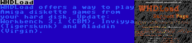 WHDLoad | WHDLoad offers a way to play Amiga diskette games from your hard disk. Update: Workbench 3.1 (CBM), Inviyya (Tigerskunk) and Aladdin (Virgin).