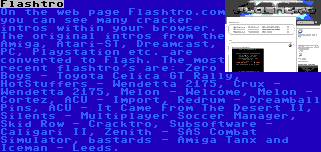 Flashtro | On the web page Flashtro.com you can see many cracker intros within your browser. The original intros from the Amiga, Atari-ST, Dreamcast, PC, Playstation etc. are converted to Flash. The most recent flashtro's are: Zero Boys - Toyota Celica GT Rally, HotStuffers - Wendetta 2175, Crux - Wendetta 2175, Melon - Welcome, Melon - Cortez, ACU - Import, Redrum - Dreamball Pins, ACU - It Came From The Desert II, Silents - Multiplayer Soccer Manager, Skid Row - Cracktro, Subsoftware - Caligari II, Zenith - SAS Combat Simulator, bastards - Amiga Tanx and Iceman - Leeds.